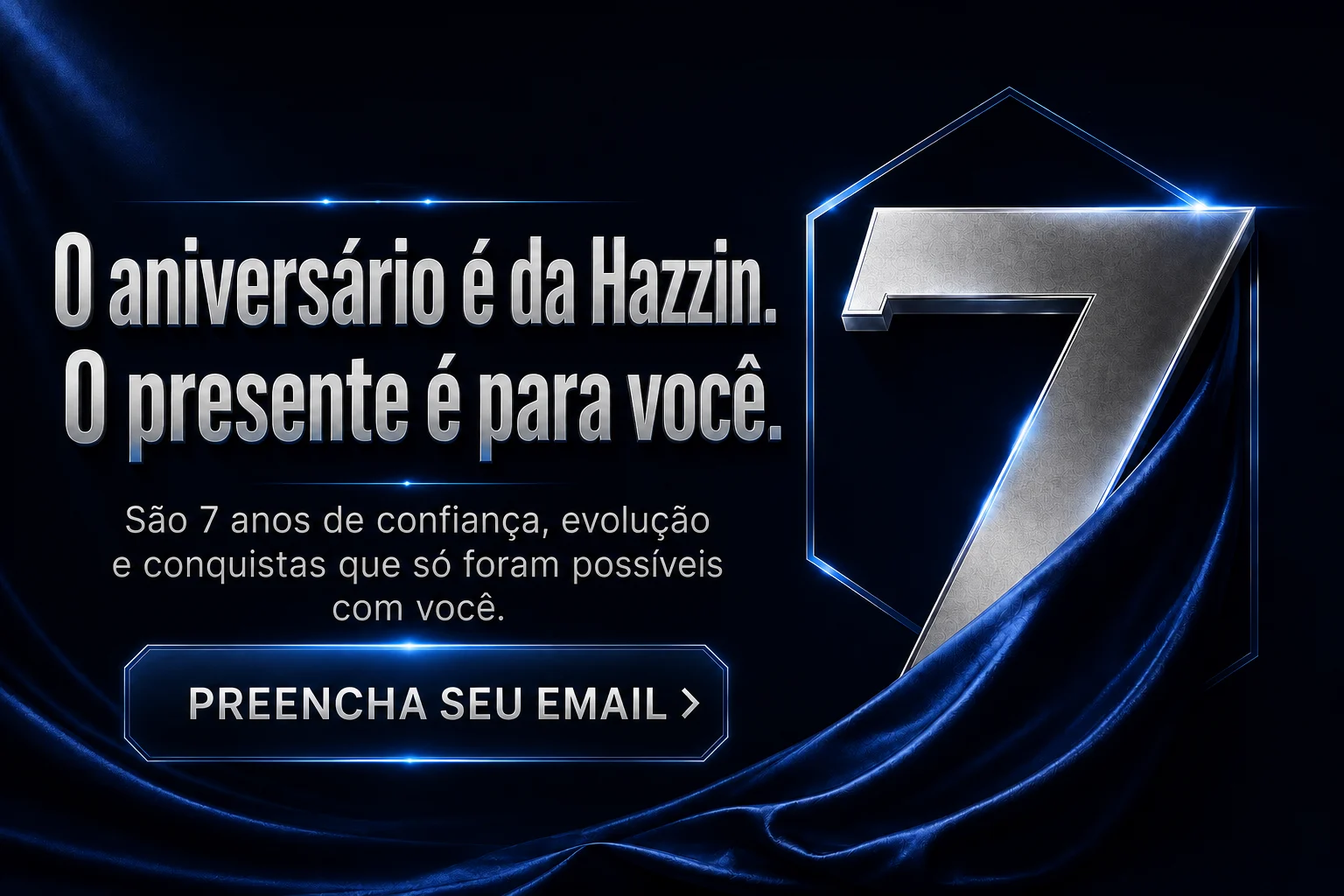 O aniversário é da Hazzin. O presente é para você. São 7 anos de confiança, evolução e conquistas que só foram possíveis com você. Preencha seu e-mail.